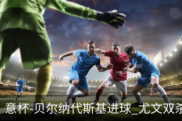 意杯-贝尔纳代斯基进球 尤文双杀佛罗伦萨进决赛